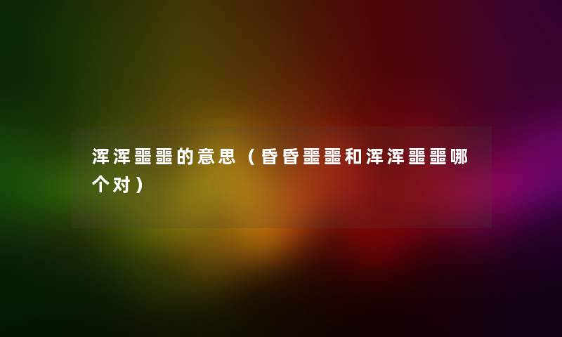 浑浑噩噩的意思（昏昏噩噩和浑浑噩噩哪个对）