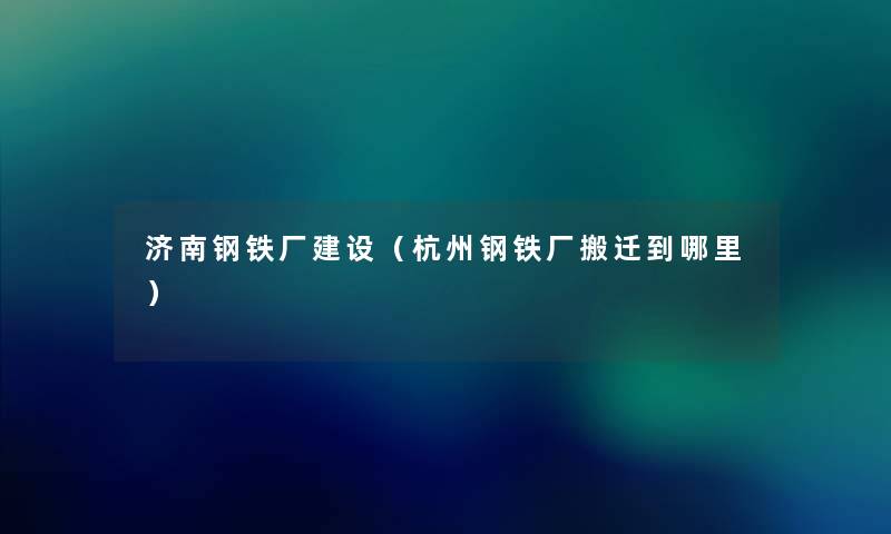济南钢铁厂建设（杭州钢铁厂搬迁到哪里）