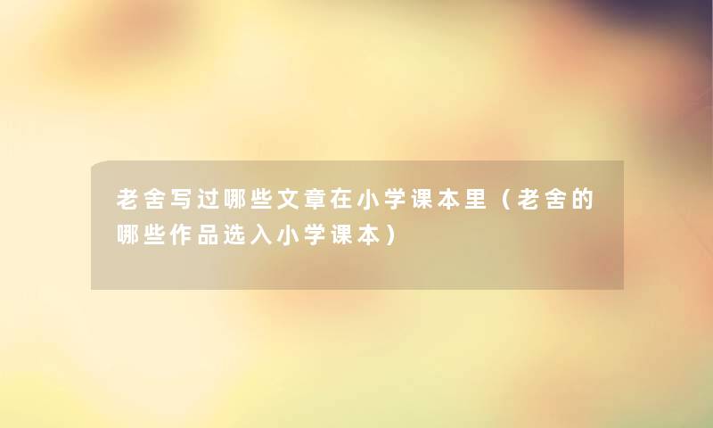 老舍写过哪些文章在小学课本里（老舍的哪些作品选入小学课本）
