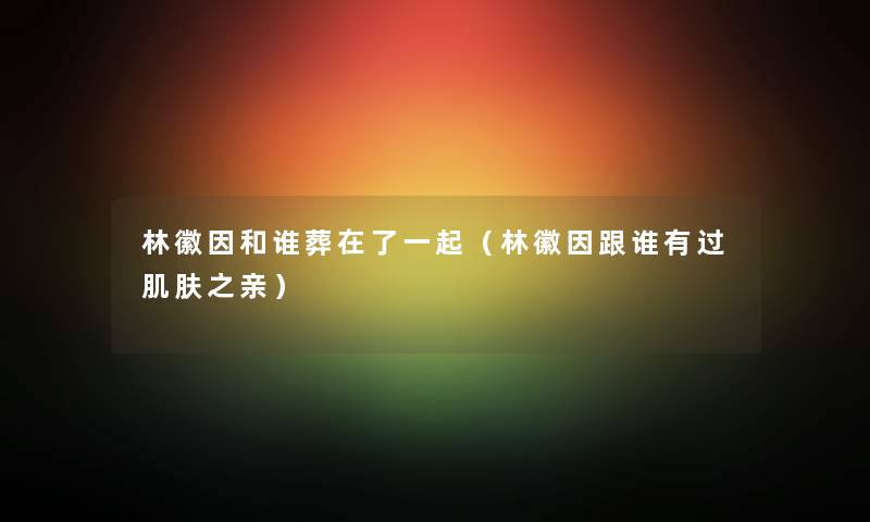 林徽因和谁葬在了一起（林徽因跟谁有过肌肤之亲）