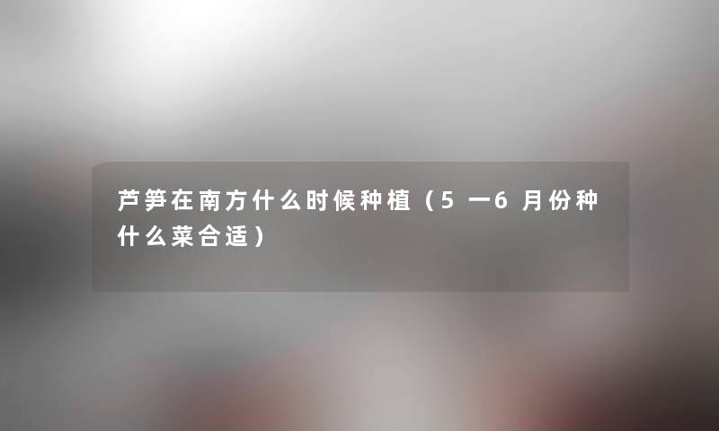 芦笋在南方什么时候种植（5一6月份种什么菜合适）