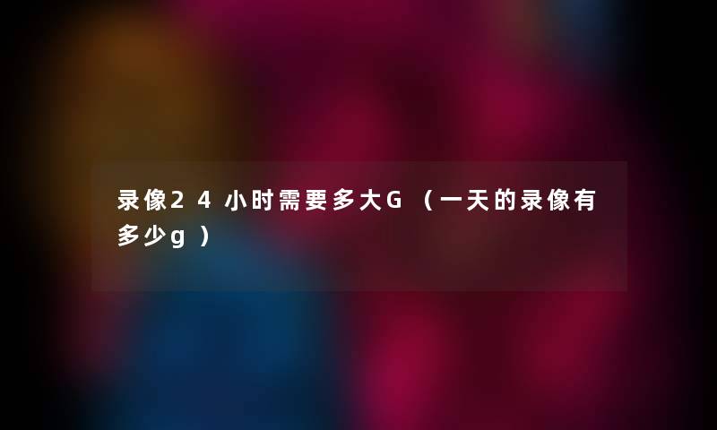 录像24小时需要多大G（一天的录像有多少g）