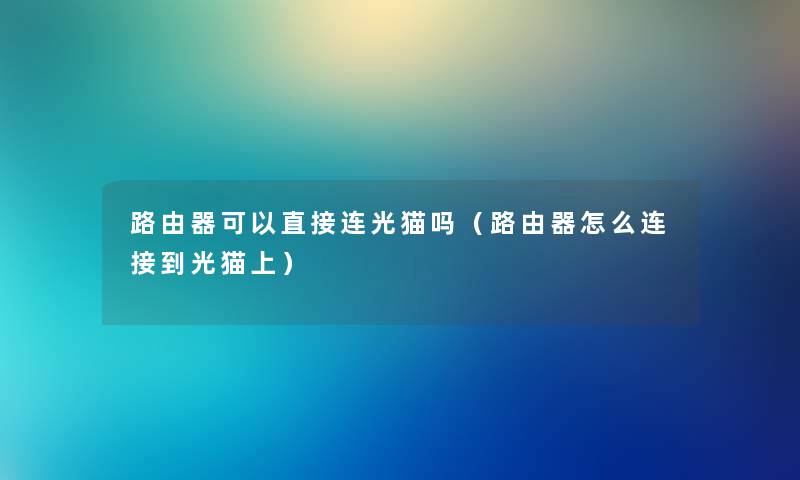 路由器可以直接连光猫吗（路由器怎么连接到光猫上）