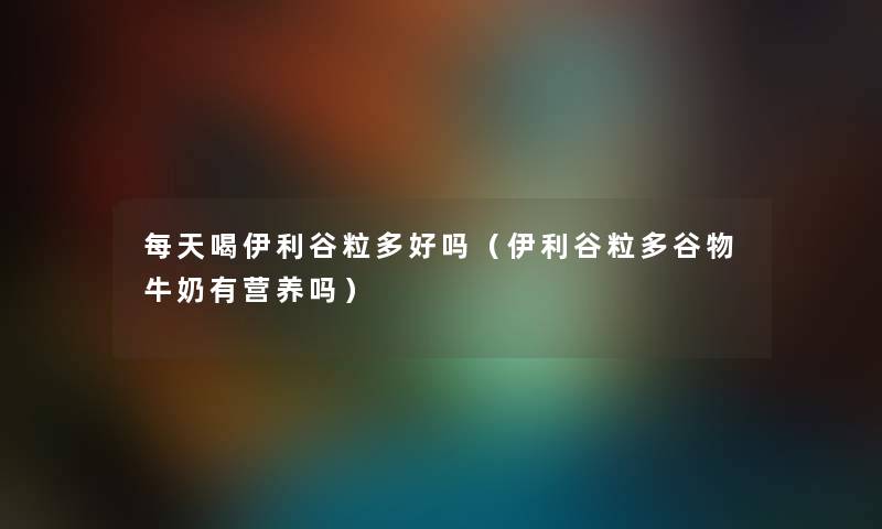 每天喝伊利谷粒多好吗（伊利谷粒多谷物牛奶有营养吗）