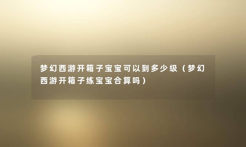 梦幻西游开箱子宝宝可以到多少级（梦幻西游开箱子练宝宝合算吗）