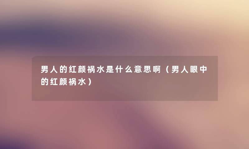 男人的红颜祸水是什么意思啊（男人眼中的红颜祸水）