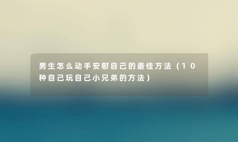 男生怎么动手安慰自己的理想方法（10种自己玩自己小兄弟的方法）