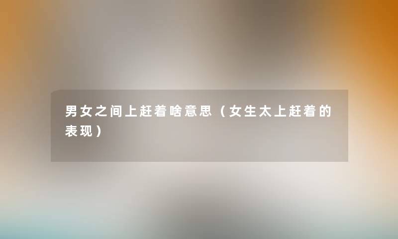 男女之间上赶着啥意思（女生太上赶着的表现）