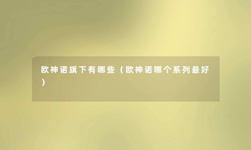 欧神诺旗下有哪些（欧神诺哪个系列好）