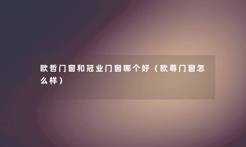 欧哲门窗和冠业门窗哪个好（欧尊门窗怎么样）
