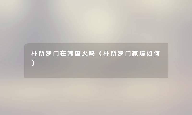 朴所罗门在韩国火吗（朴所罗门家境如何）