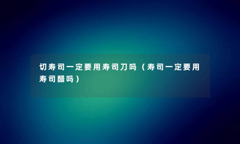 切寿司一定要用寿司刀吗（寿司一定要用寿司醋吗）