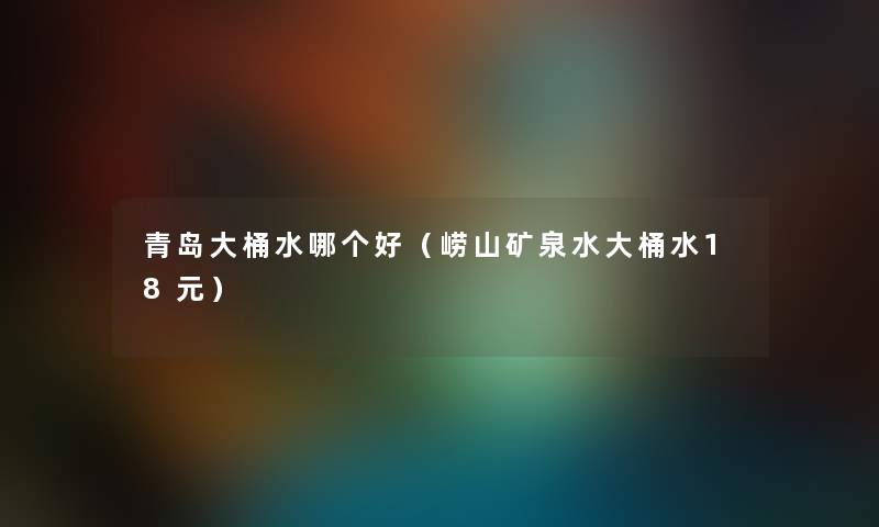 青岛大桶水哪个好（崂山矿泉水大桶水18元）