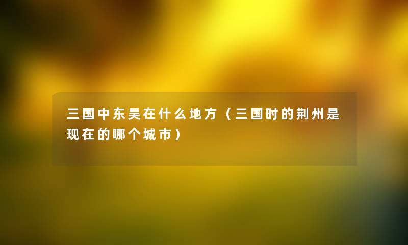 三国中东吴在什么地方（三国时的荆州是现在的哪个城市）