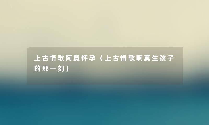 上古情歌阿寞怀孕（上古情歌啊莫生孩子的那一刻）