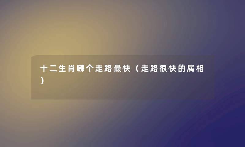 十二生肖哪个走路快（走路很快的属相）