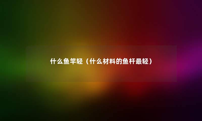 什么鱼竿轻（什么材料的鱼杆轻）