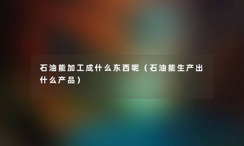 石油能加工成什么东西呢（石油能生产出什么产品）