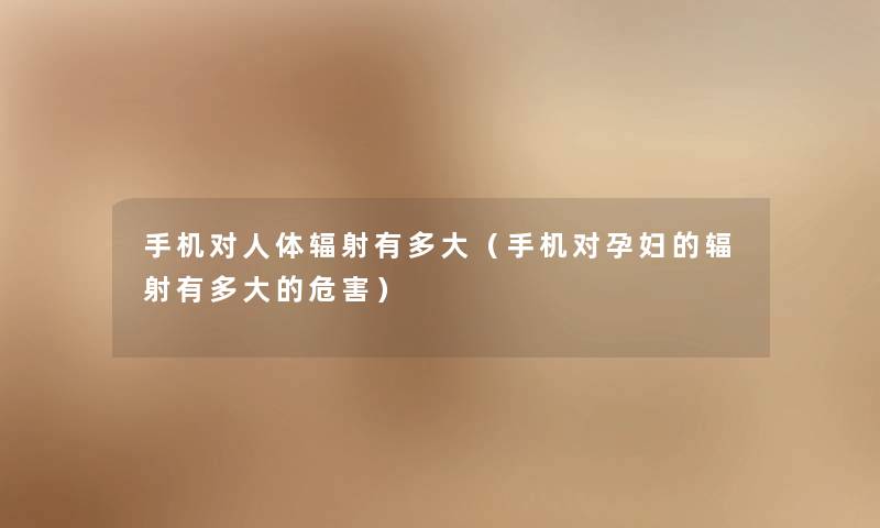 手机对人体辐射有多大（手机对孕妇的辐射有多大的危害）