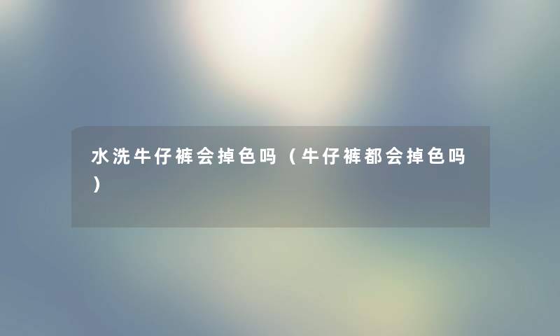 水洗牛仔裤会掉色吗（牛仔裤都会掉色吗）