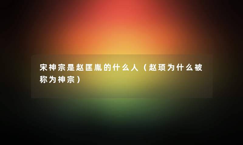 宋神宗是赵匡胤的什么人（赵顼为什么被称为神宗）