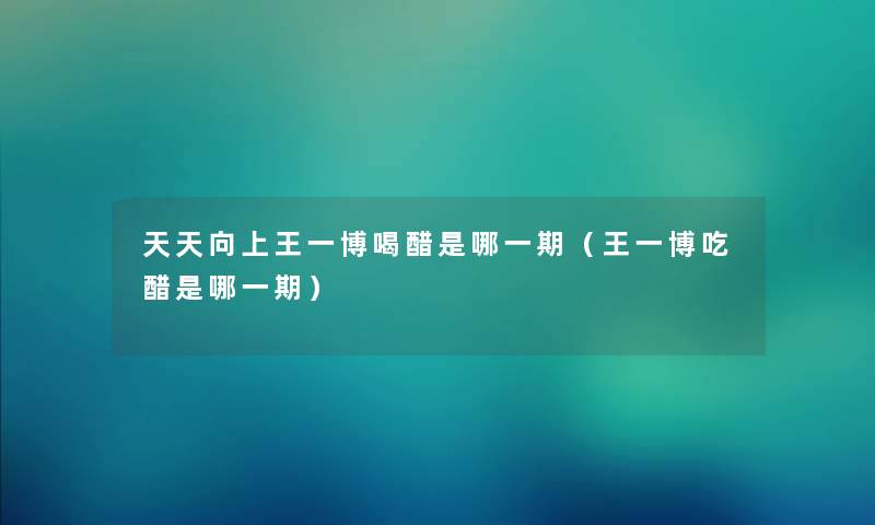 天天向上王一博喝醋是哪一期（王一博吃醋是哪一期）