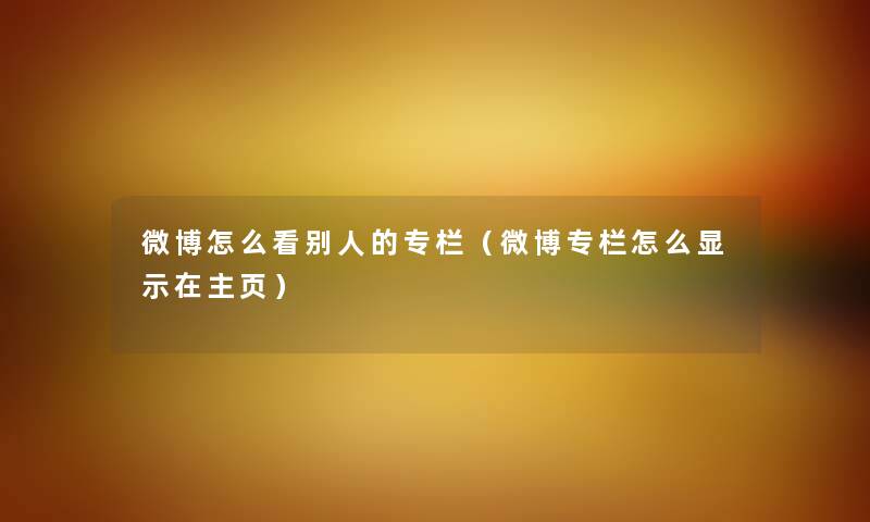 微博怎么看别人的专栏（微博专栏怎么显示在主页）