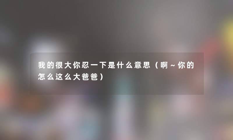 我的很大你忍一下是什么意思（啊～你的怎么这么大爸爸）
