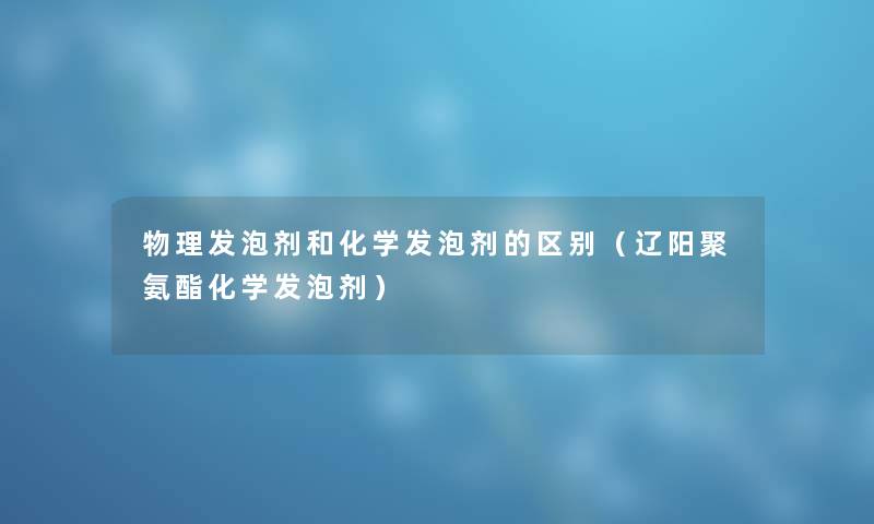 物理发泡剂和化学发泡剂的区别（辽阳聚氨酯化学发泡剂）