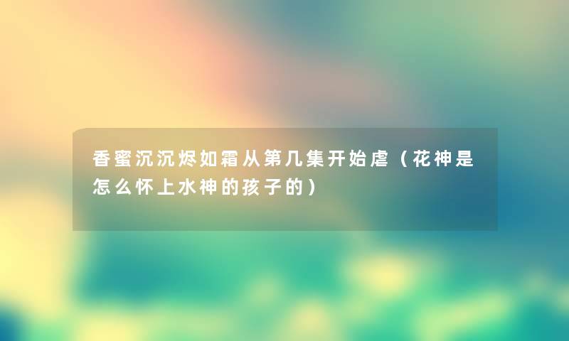 香蜜沉沉烬如霜从第几集开始虐（花神是怎么怀上水神的孩子的）