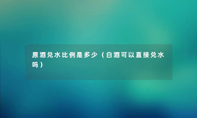 原酒兑水比例是多少（白酒可以直接兑水吗）