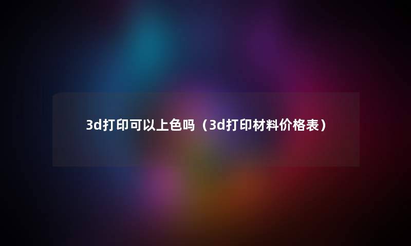 3d打印可以上色吗（3d打印材料价格表）