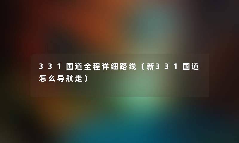 331国道全程详细路线（新331国道怎么导航走）