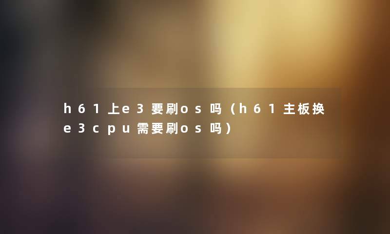 h61上e3要刷os吗（h61主板换e3cpu需要刷os吗）