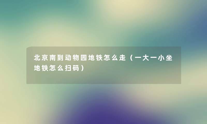 北京南到动物园地铁怎么走（一大一小坐地铁怎么扫码）