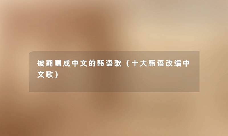 被翻唱成中文的韩语歌（一些韩语改编中文歌）