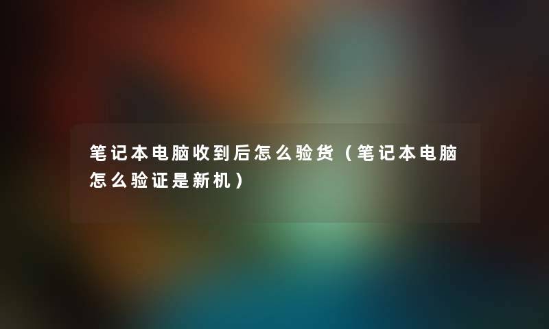 笔记本电脑收到后怎么验货（笔记本电脑怎么验证是新机）