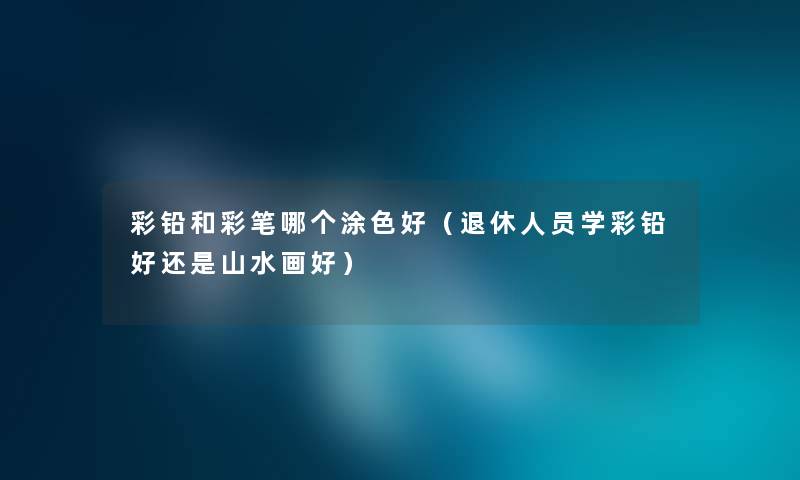 彩铅和彩笔哪个涂色好（退休人员学彩铅好还是山水画好）