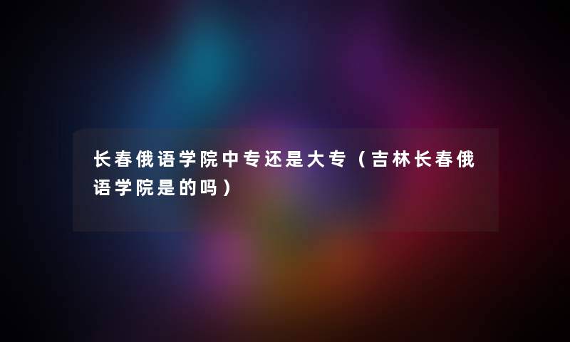 长春俄语学院中专还是大专（吉林长春俄语学院是的吗）