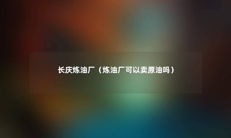 长庆炼油厂（炼油厂可以卖原油吗）