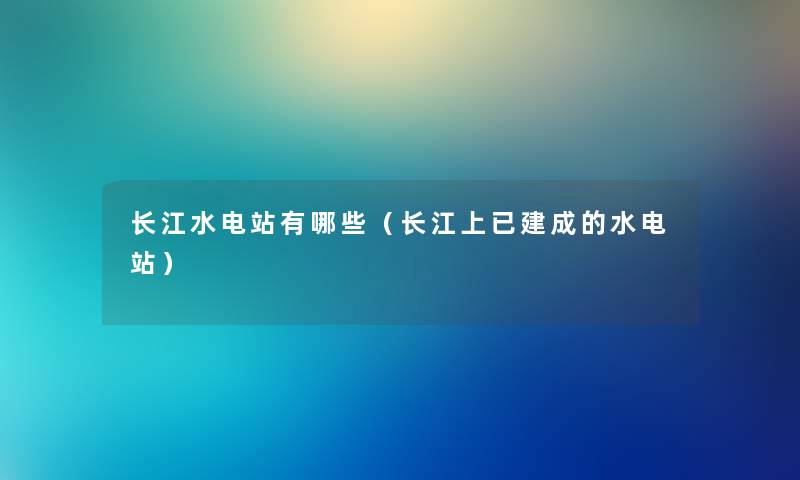 长江水电站有哪些（长江上已建成的水电站）