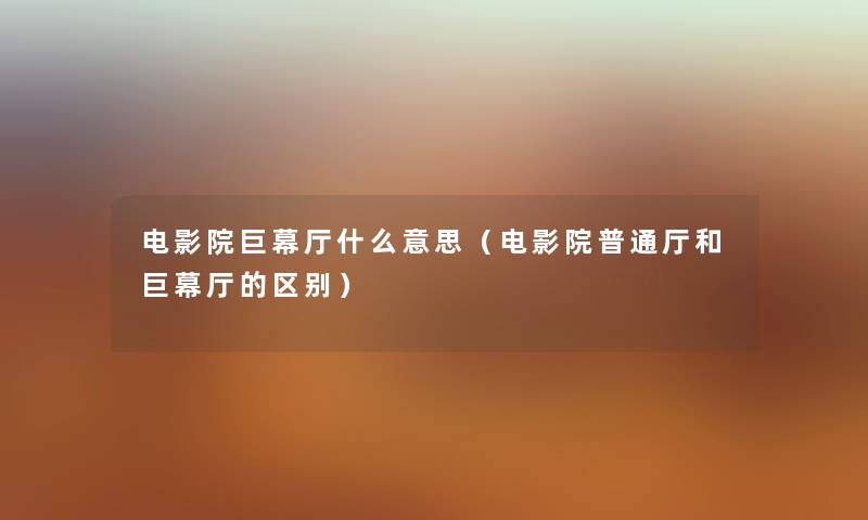 电影院巨幕厅什么意思（电影院普通厅和巨幕厅的区别）