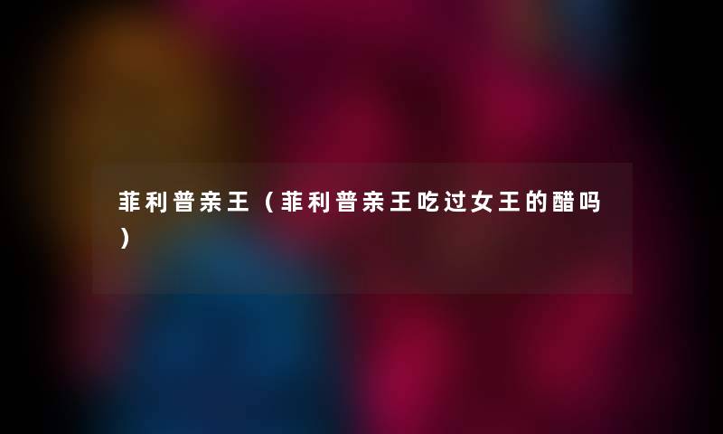 菲利普亲王（菲利普亲王吃过女王的醋吗）
