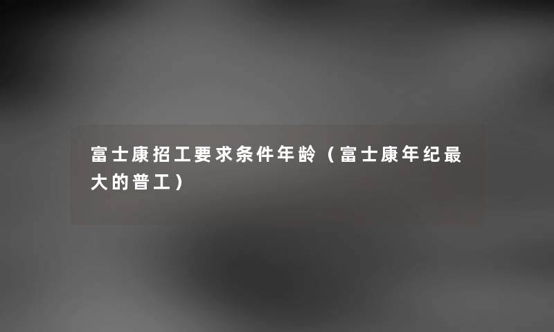 富士康招工要求条件年龄（富士康年纪大的普工）