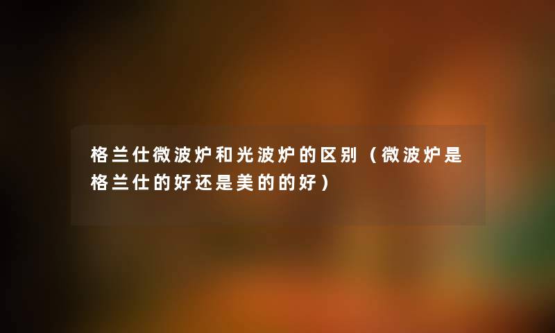 格兰仕微波炉和光波炉的区别（微波炉是格兰仕的好还是美的的好）