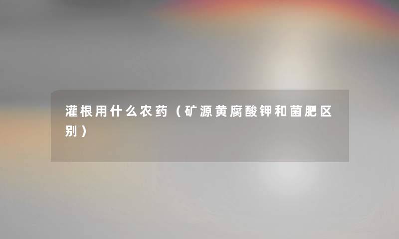 灌根用什么农药（矿源黄腐酸钾和菌肥区别）