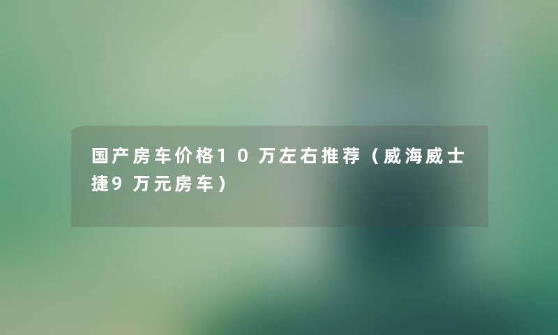 国产房车价格10万左右推荐（威海威士捷9万元房车）
