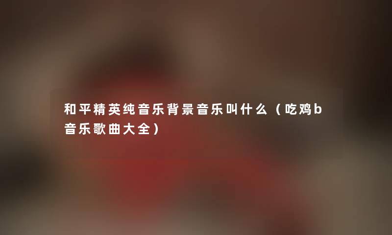 和平精英纯音乐音乐叫什么（吃鸡b音乐歌曲大全）