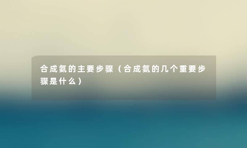 合成氨的主要步骤（合成氨的几个重要步骤是什么）