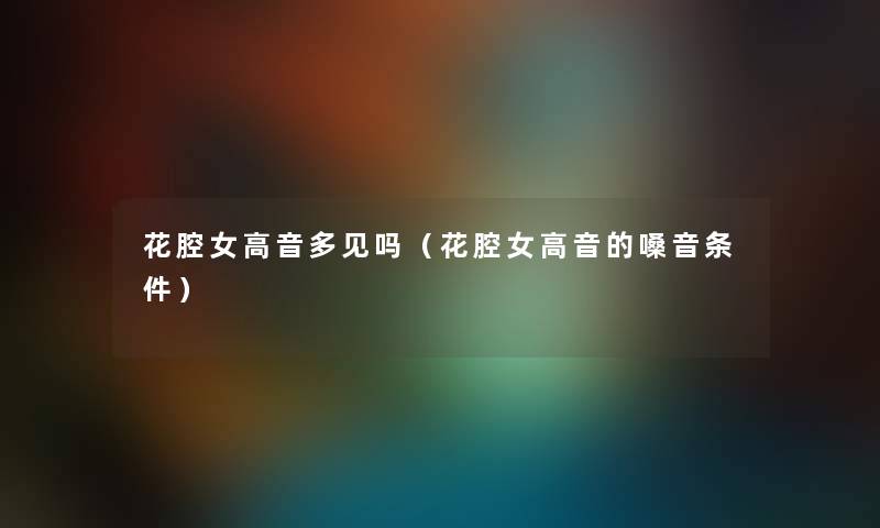 花腔女高音多见吗（花腔女高音的嗓音条件）